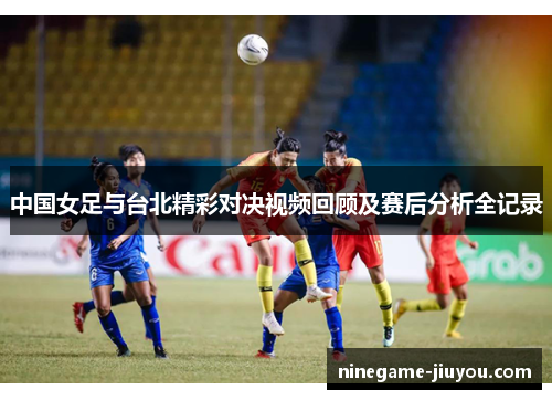 中国女足与台北精彩对决视频回顾及赛后分析全记录